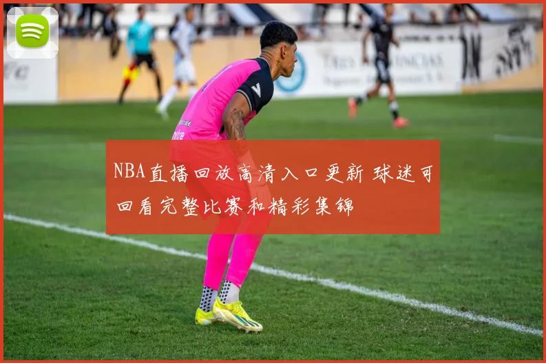 NBA直播回放高清入口更新 球迷可回看完整比赛和精彩集锦