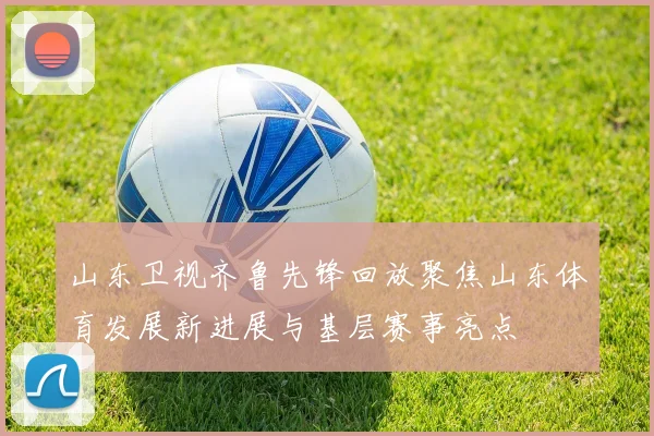 山东卫视齐鲁先锋回放聚焦山东体育发展新进展与基层赛事亮点
